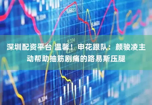 深圳配资平台 温馨！申花跟队：颜骏凌主动帮助抽筋剧痛的路易斯压腿