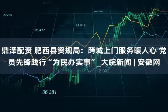 鼎泽配资 肥西县资规局：跨城上门服务暖人心 党员先锋践行“为民办实事”_大皖新闻 | 安徽网