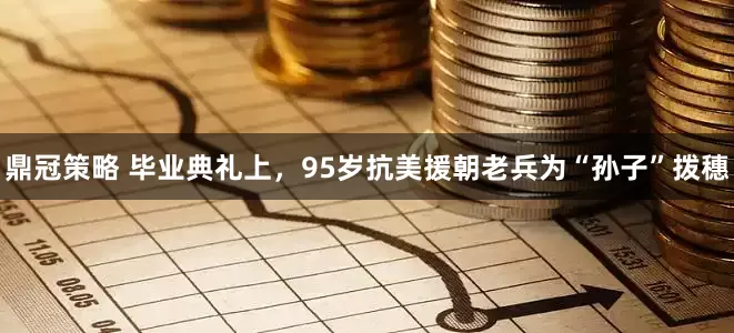 鼎冠策略 毕业典礼上，95岁抗美援朝老兵为“孙子”拨穗