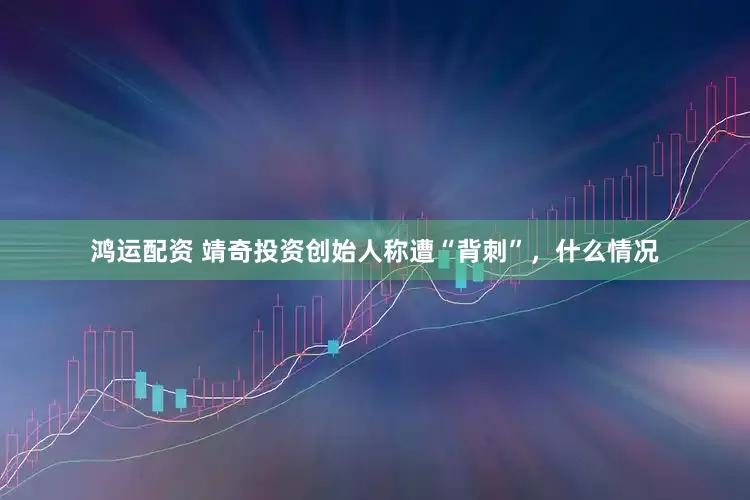 鸿运配资 靖奇投资创始人称遭“背刺”，什么情况