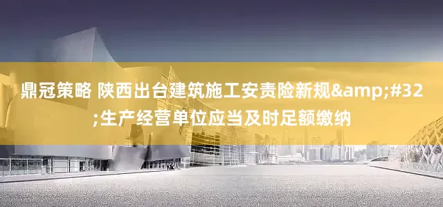 鼎冠策略 陕西出台建筑施工安责险新规&#32;生产经营单位应当及时足额缴纳