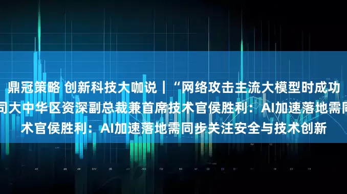 鼎冠策略 创新科技大咖说｜“网络攻击主流大模型时成功率超60%” 专访思科公司大中华区资深副总裁兼首席技术官侯胜利：AI加速落地需同步关注安全与技术创新