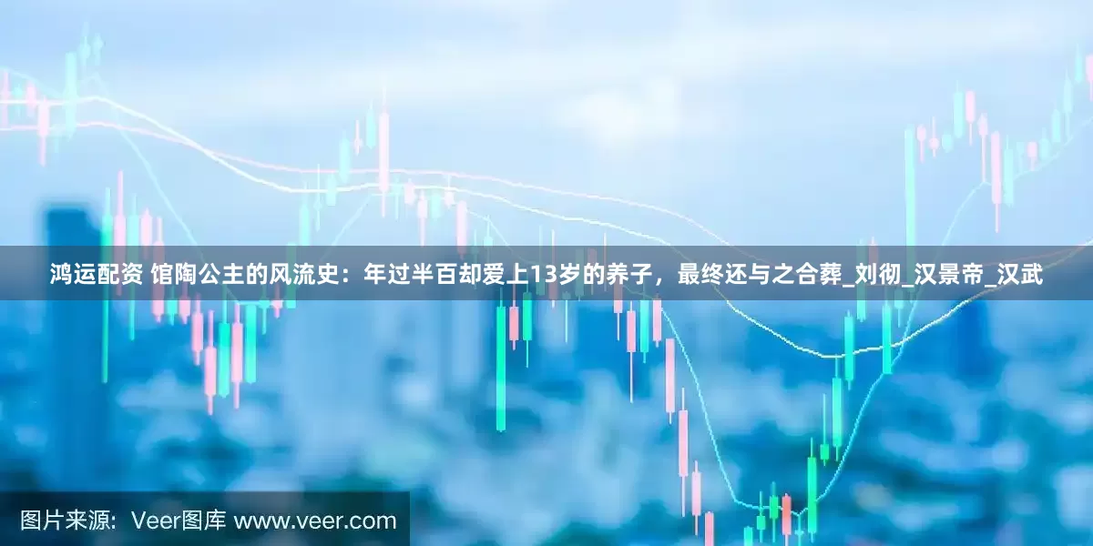 鸿运配资 馆陶公主的风流史：年过半百却爱上13岁的养子，最终还与之合葬_刘彻_汉景帝_汉武