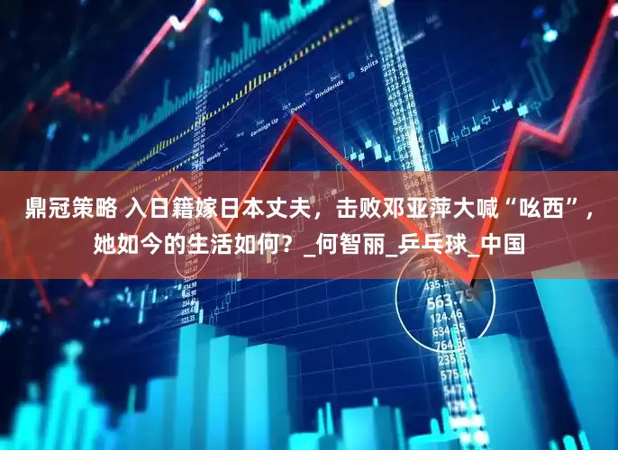 鼎冠策略 入日籍嫁日本丈夫，击败邓亚萍大喊“吆西”，她如今的生活如何？_何智丽_乒乓球_中国