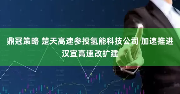 鼎冠策略 楚天高速参投氢能科技公司 加速推进汉宜高速改扩建