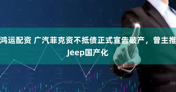 鸿运配资 广汽菲克资不抵债正式宣告破产，曾主推Jeep国产化