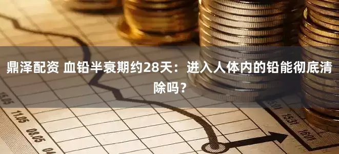 鼎泽配资 血铅半衰期约28天：进入人体内的铅能彻底清除吗？