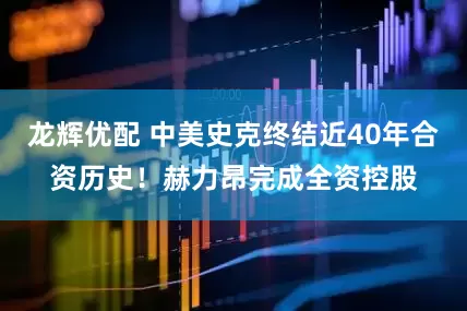 龙辉优配 中美史克终结近40年合资历史！赫力昂完成全资控股