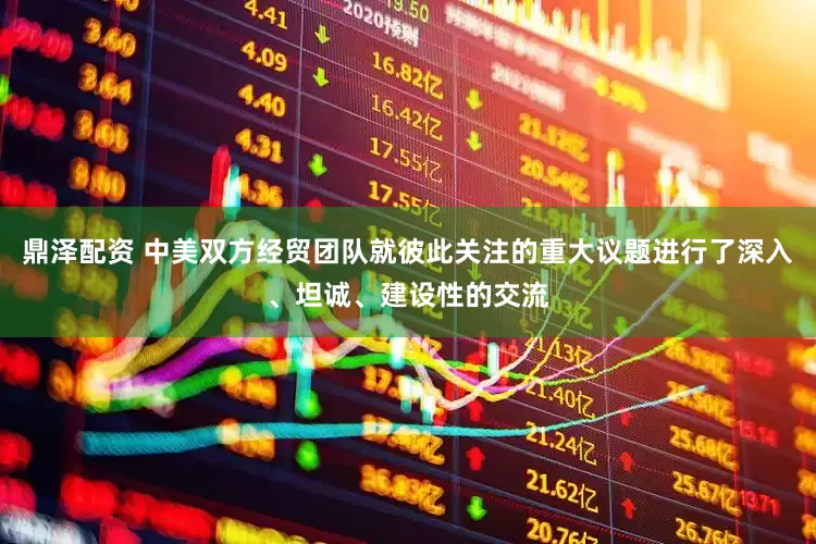 鼎泽配资 中美双方经贸团队就彼此关注的重大议题进行了深入、坦诚、建设性的交流