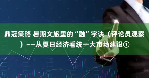 鼎冠策略 暑期文旅里的“融”字诀（评论员观察）——从夏日经济看统一大市场建设①