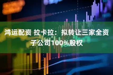 鸿运配资 拉卡拉：拟转让三家全资子公司100%股权
