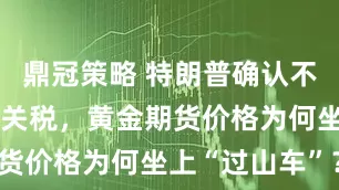 鼎冠策略 特朗普确认不对黄金征收关税，黄金期货价格为何坐上“过山车”？