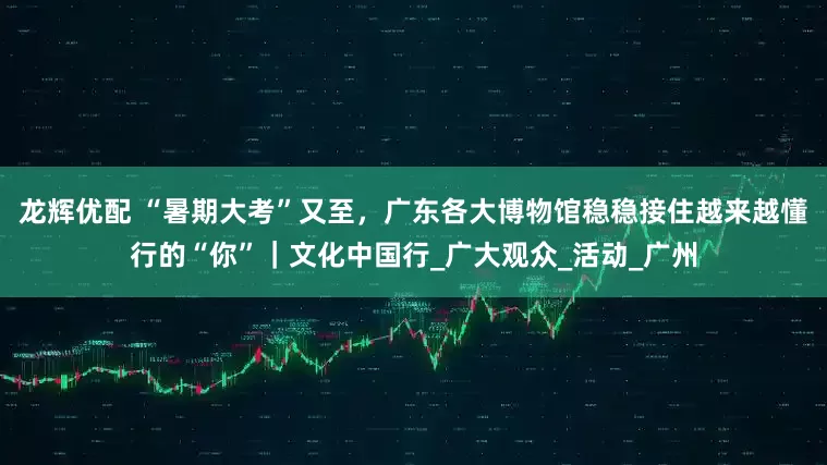 龙辉优配 “暑期大考”又至，广东各大博物馆稳稳接住越来越懂行的“你”｜文化中国行_广大观众_活动_广州