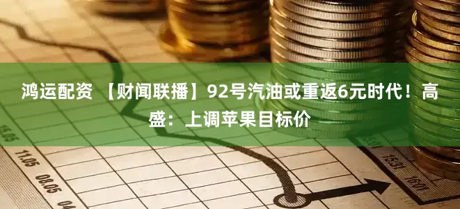 鸿运配资 【财闻联播】92号汽油或重返6元时代！高盛：上调苹果目标价