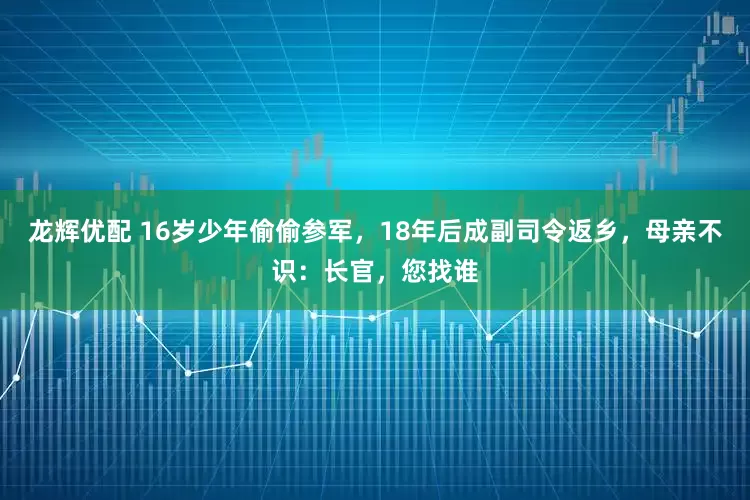 龙辉优配 16岁少年偷偷参军，18年后成副司令返乡，母亲不识：长官，您找谁
