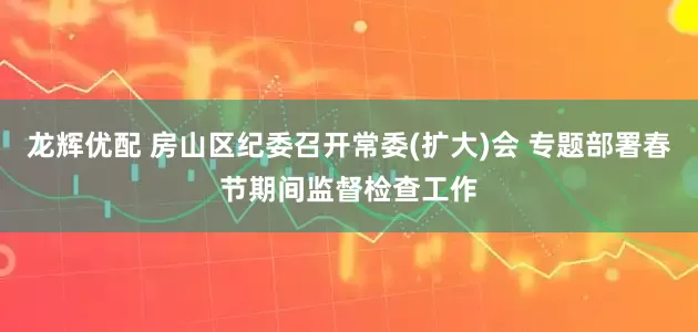 龙辉优配 房山区纪委召开常委(扩大)会 专题部署春节期间监督检查工作