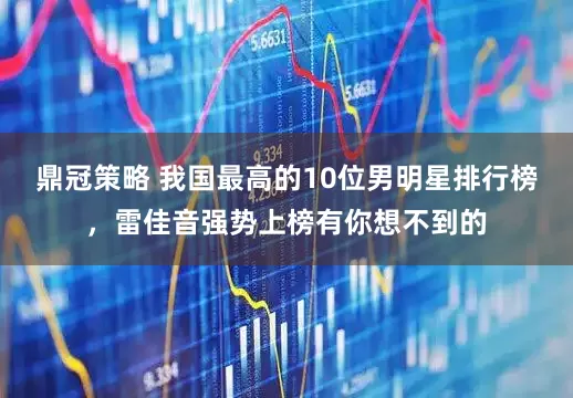 鼎冠策略 我国最高的10位男明星排行榜，雷佳音强势上榜有你想不到的