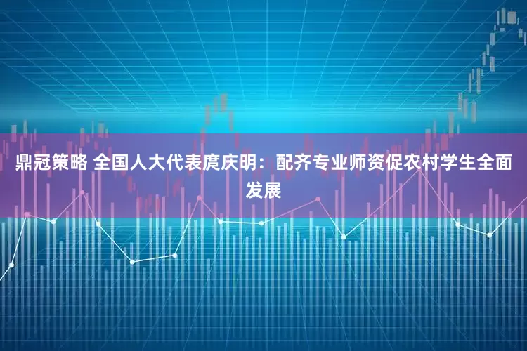 鼎冠策略 全国人大代表庹庆明：配齐专业师资促农村学生全面发展