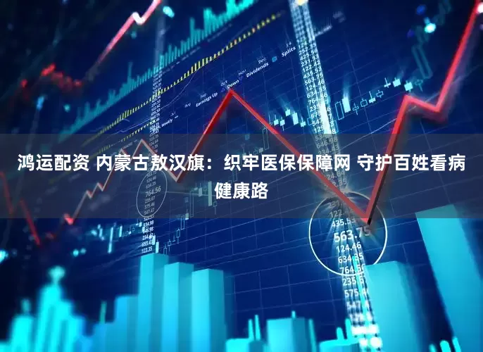 鸿运配资 内蒙古敖汉旗：织牢医保保障网 守护百姓看病健康路