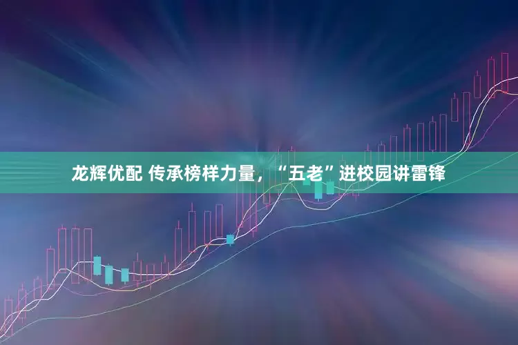 龙辉优配 传承榜样力量，“五老”进校园讲雷锋