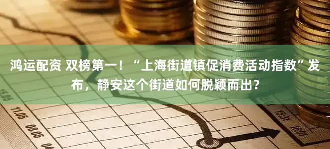 鸿运配资 双榜第一！“上海街道镇促消费活动指数”发布，静安这个街道如何脱颖而出？