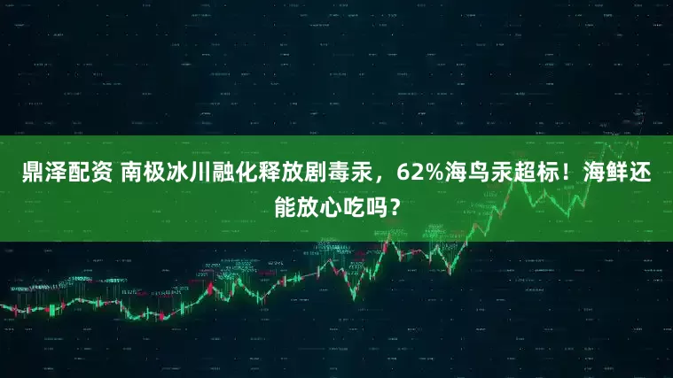 鼎泽配资 南极冰川融化释放剧毒汞，62%海鸟汞超标！海鲜还能放心吃吗？